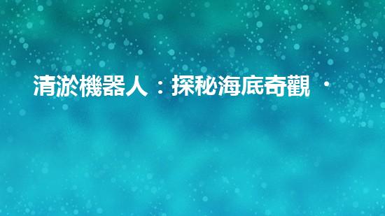 清淤機器人：探秘海底奇觀，揭開潛水神秘面紗！